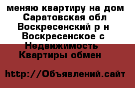 меняю квартиру на дом - Саратовская обл., Воскресенский р-н, Воскресенское с. Недвижимость » Квартиры обмен   